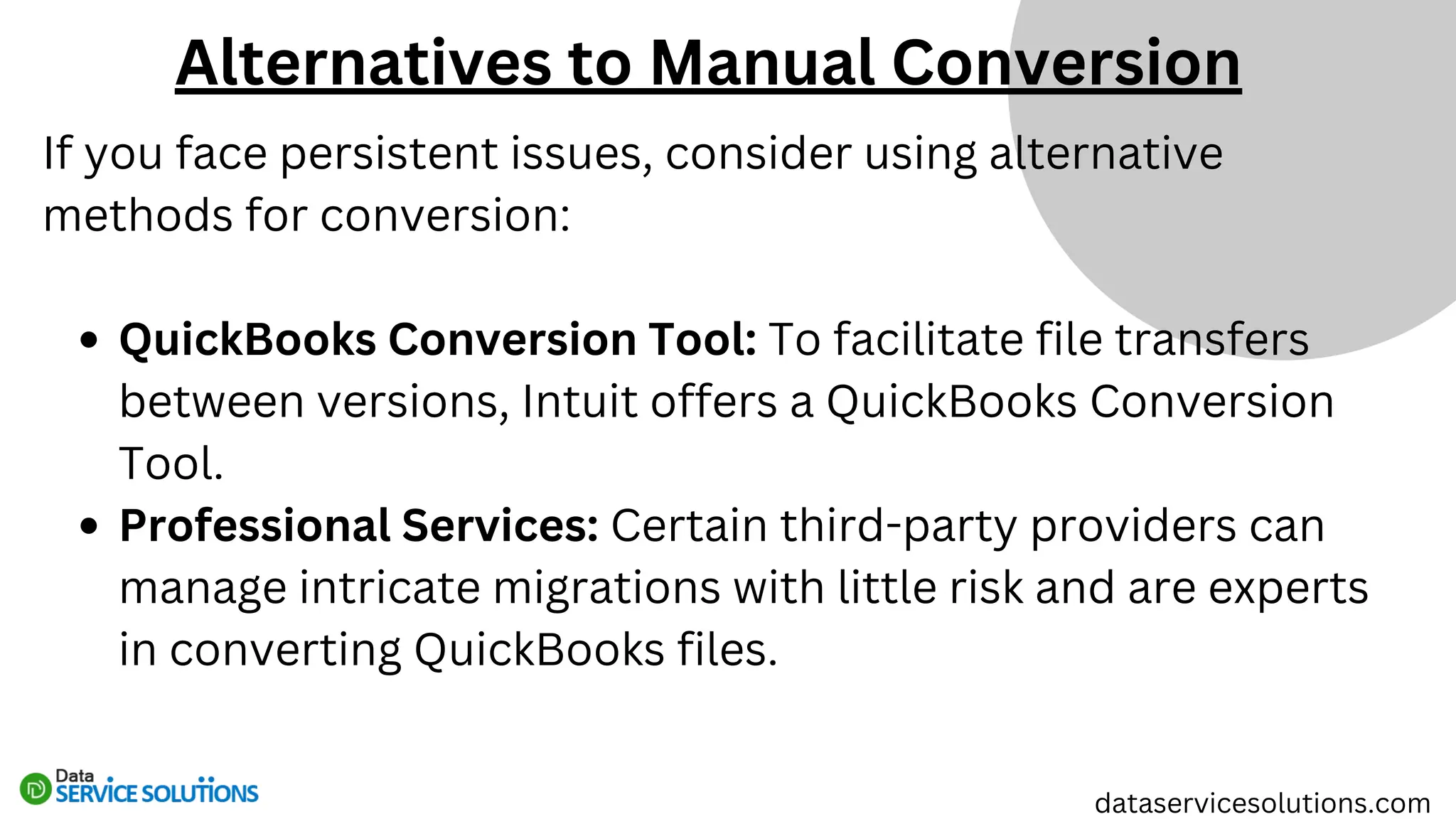 If you face persistent issues, consider using alternative
methods for conversion:
QuickBooks Conversion Tool: To facilitate file transfers
between versions, Intuit offers a QuickBooks Conversion
Tool.
Professional Services: Certain third-party providers can
manage intricate migrations with little risk and are experts
in converting QuickBooks files.
dataservicesolutions.com
Alternatives to Manual Conversion
 