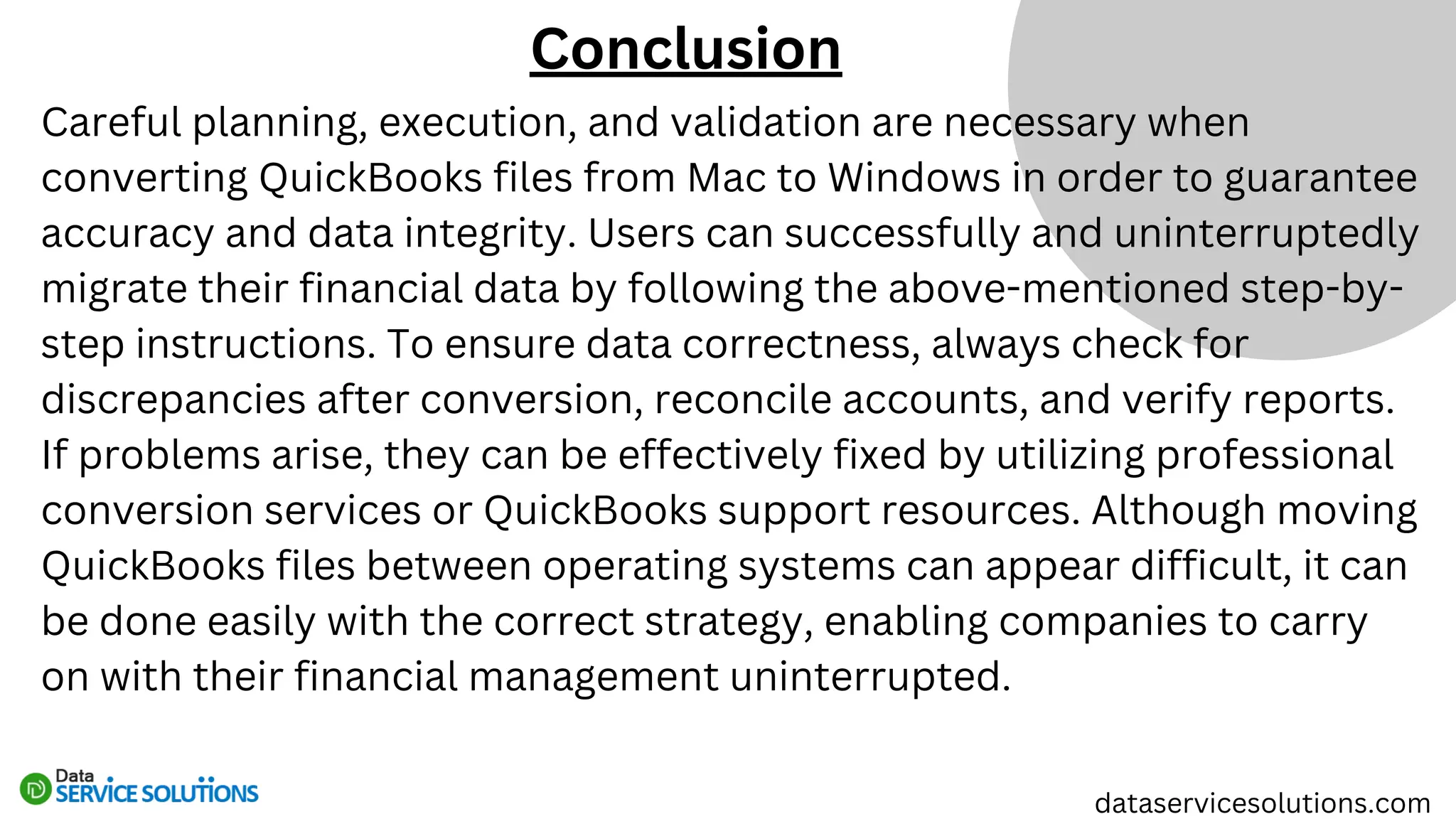 Careful planning, execution, and validation are necessary when
converting QuickBooks files from Mac to Windows in order to guarantee
accuracy and data integrity. Users can successfully and uninterruptedly
migrate their financial data by following the above-mentioned step-by-
step instructions. To ensure data correctness, always check for
discrepancies after conversion, reconcile accounts, and verify reports.
If problems arise, they can be effectively fixed by utilizing professional
conversion services or QuickBooks support resources. Although moving
QuickBooks files between operating systems can appear difficult, it can
be done easily with the correct strategy, enabling companies to carry
on with their financial management uninterrupted.
Conclusion
dataservicesolutions.com
 