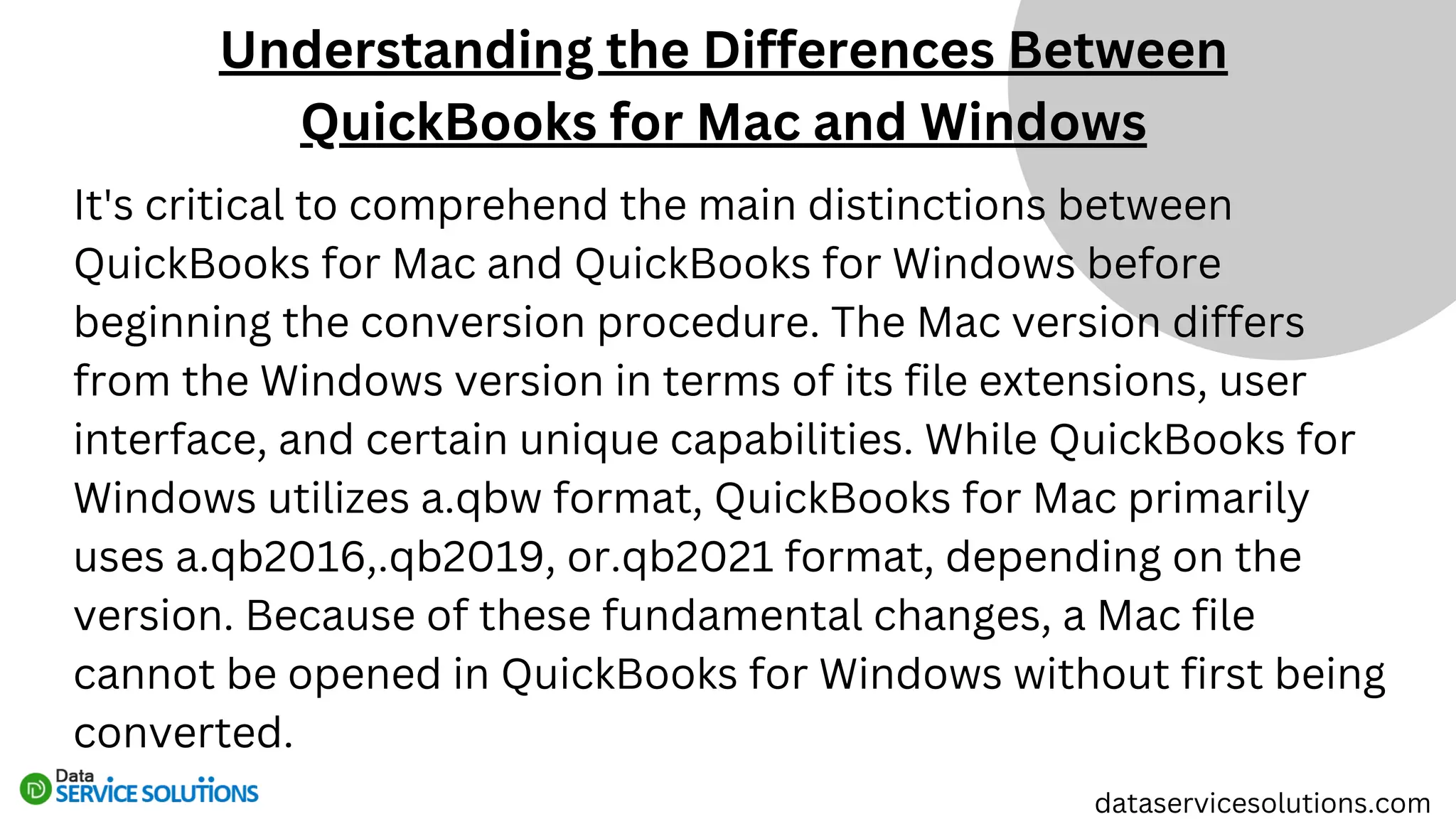Understanding the Differences Between
QuickBooks for Mac and Windows
dataservicesolutions.com
It's critical to comprehend the main distinctions between
QuickBooks for Mac and QuickBooks for Windows before
beginning the conversion procedure. The Mac version differs
from the Windows version in terms of its file extensions, user
interface, and certain unique capabilities. While QuickBooks for
Windows utilizes a.qbw format, QuickBooks for Mac primarily
uses a.qb2016,.qb2019, or.qb2021 format, depending on the
version. Because of these fundamental changes, a Mac file
cannot be opened in QuickBooks for Windows without first being
converted.
 