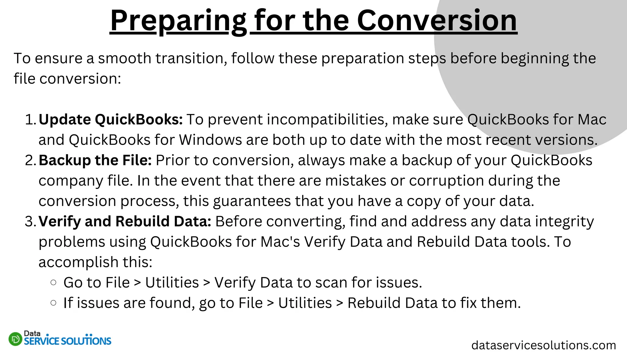 dataservicesolutions.com
To ensure a smooth transition, follow these preparation steps before beginning the
file conversion:
Update QuickBooks: To prevent incompatibilities, make sure QuickBooks for Mac
and QuickBooks for Windows are both up to date with the most recent versions.
1.
Backup the File: Prior to conversion, always make a backup of your QuickBooks
company file. In the event that there are mistakes or corruption during the
conversion process, this guarantees that you have a copy of your data.
2.
Verify and Rebuild Data: Before converting, find and address any data integrity
problems using QuickBooks for Mac's Verify Data and Rebuild Data tools. To
accomplish this:
3.
Go to File > Utilities > Verify Data to scan for issues.
If issues are found, go to File > Utilities > Rebuild Data to fix them.
Preparing for the Conversion
 