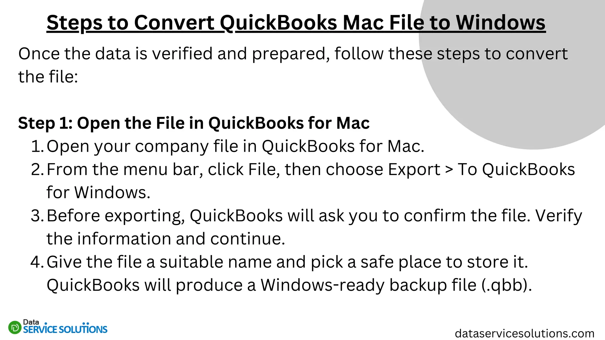 Once the data is verified and prepared, follow these steps to convert
the file:
Step 1: Open the File in QuickBooks for Mac
Open your company file in QuickBooks for Mac.
1.
From the menu bar, click File, then choose Export > To QuickBooks
for Windows.
2.
Before exporting, QuickBooks will ask you to confirm the file. Verify
the information and continue.
3.
Give the file a suitable name and pick a safe place to store it.
QuickBooks will produce a Windows-ready backup file (.qbb).
4.
Steps to Convert QuickBooks Mac File to Windows
dataservicesolutions.com
 