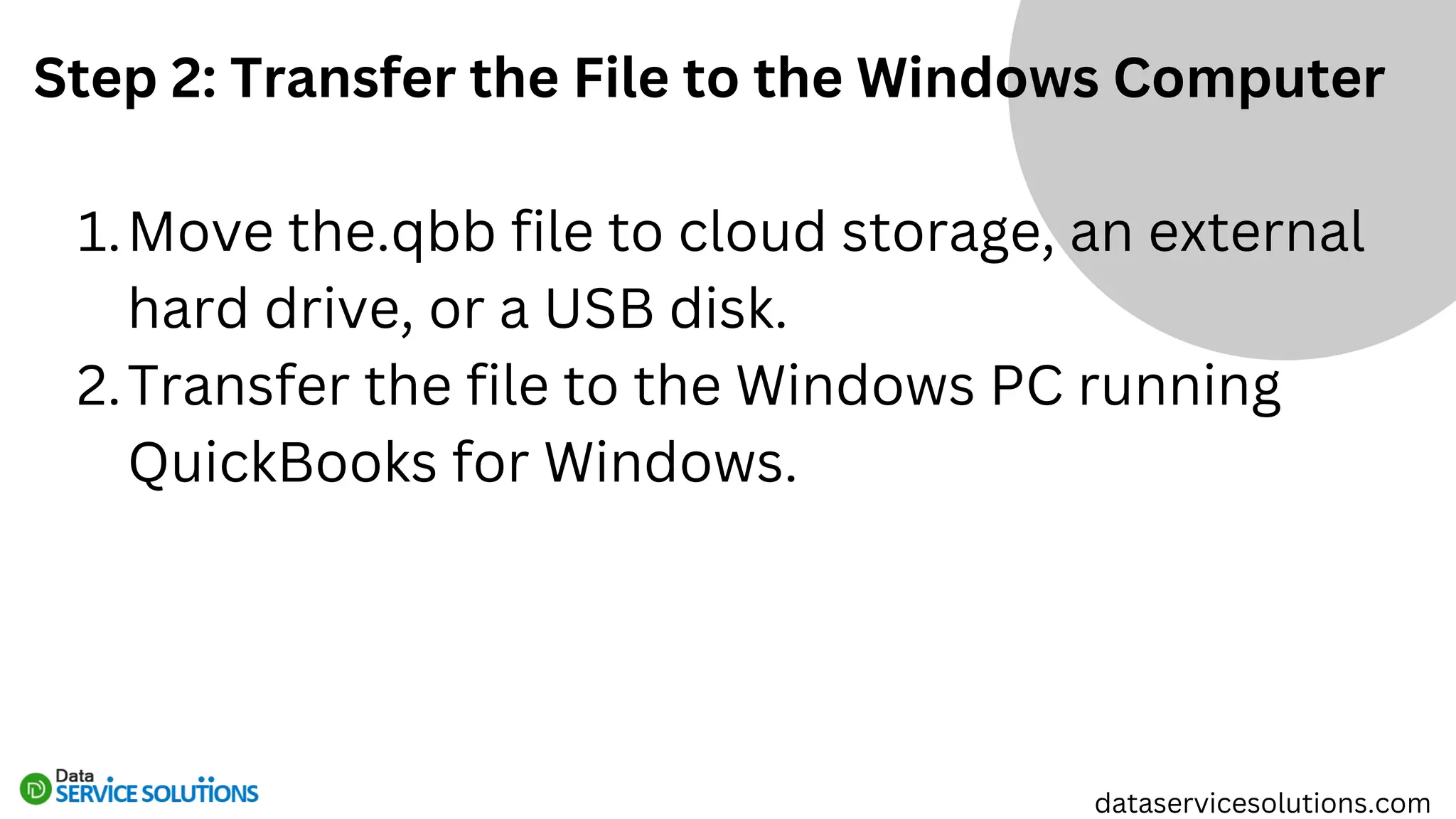 Step 2: Transfer the File to the Windows Computer
Move the.qbb file to cloud storage, an external
hard drive, or a USB disk.
1.
Transfer the file to the Windows PC running
QuickBooks for Windows.
2.
dataservicesolutions.com
 