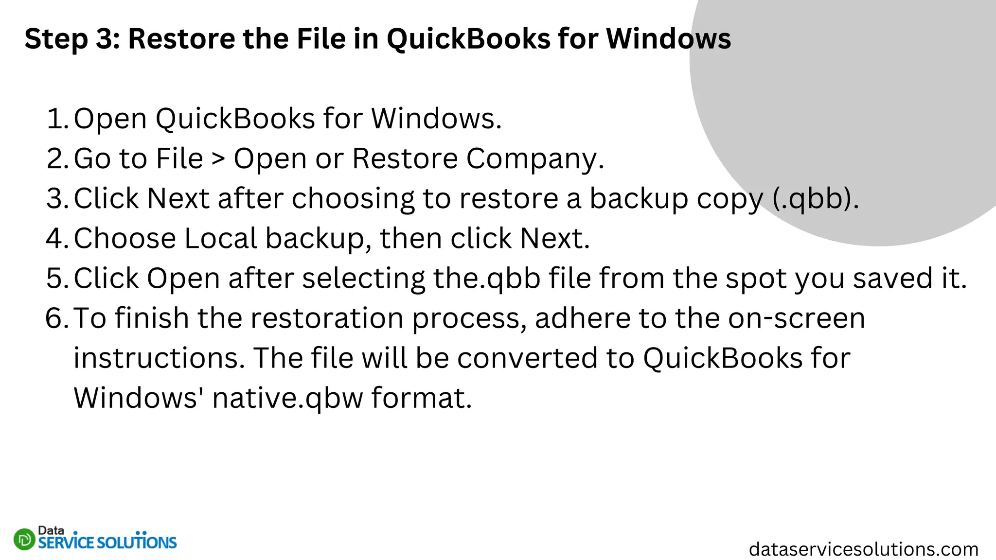 Step 3: Restore the File in QuickBooks for Windows
Open QuickBooks for Windows.
1.
Go to File > Open or Restore Company.
2.
Click Next after choosing to restore a backup copy (.qbb).
3.
Choose Local backup, then click Next.
4.
Click Open after selecting the.qbb file from the spot you saved it.
5.
To finish the restoration process, adhere to the on-screen
instructions. The file will be converted to QuickBooks for
Windows' native.qbw format.
6.
dataservicesolutions.com
 