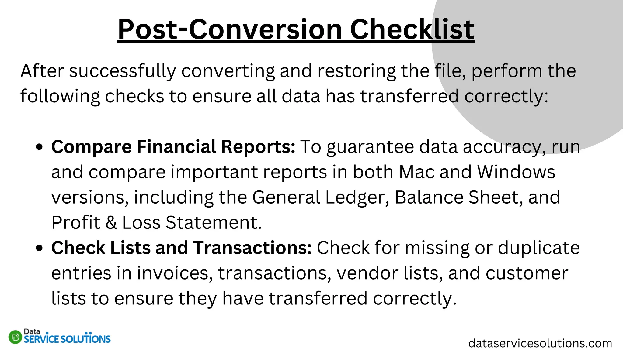 After successfully converting and restoring the file, perform the
following checks to ensure all data has transferred correctly:
Compare Financial Reports: To guarantee data accuracy, run
and compare important reports in both Mac and Windows
versions, including the General Ledger, Balance Sheet, and
Profit & Loss Statement.
Check Lists and Transactions: Check for missing or duplicate
entries in invoices, transactions, vendor lists, and customer
lists to ensure they have transferred correctly.
dataservicesolutions.com
Post-Conversion Checklist
 