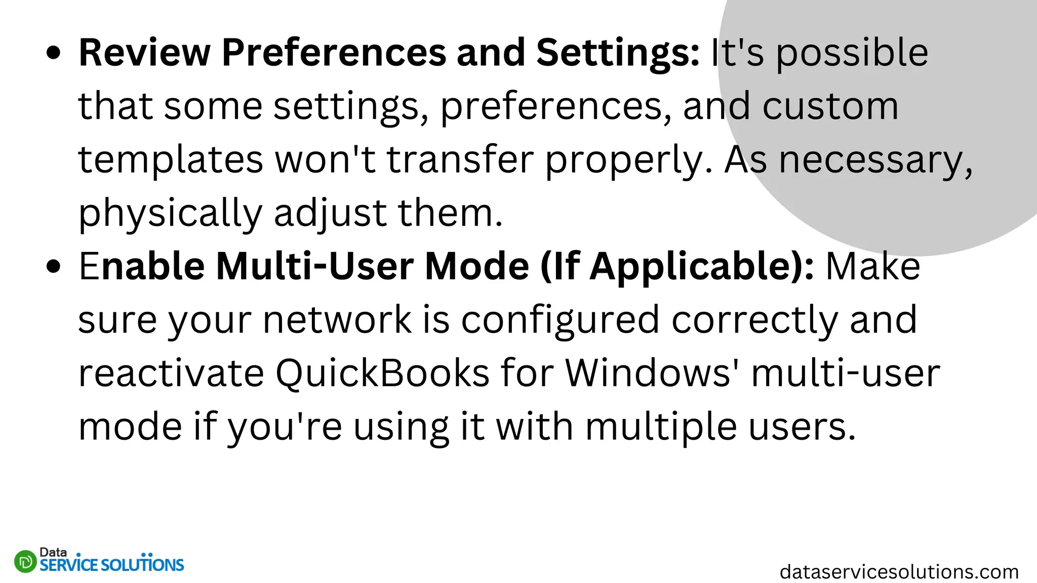 Review Preferences and Settings: It's possible
that some settings, preferences, and custom
templates won't transfer properly. As necessary,
physically adjust them.
Enable Multi-User Mode (If Applicable): Make
sure your network is configured correctly and
reactivate QuickBooks for Windows' multi-user
mode if you're using it with multiple users.
dataservicesolutions.com
 