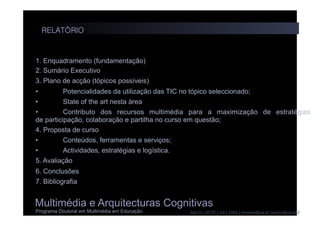 Multimédia e Arquitecturas Cognitivas
Programa Doutoral em Multimédia em Educação DeCA | DDTE | UA | 2008 | moreira@ua.pt; lpedro@ua.pt |
1. Enquadramento (fundamentação)
2. Sumário Executivo
3. Plano de acção (tópicos possíveis)
• Potencialidades da utilização das TIC no tópico seleccionado;
• State of the art nesta área
• Contributo dos recursos multimédia para a maximização de estratégias
de participação, colaboração e partilha no curso em questão;
4. Proposta de curso
• Conteúdos, ferramentas e serviços;
• Actividades, estratégias e logística.
5. Avaliação
6. Conclusões
7. Bibliografia
RELATÓRIO
 