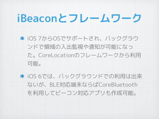 iBeaconとフレームワーク
iOS 7からOSでサポートされ、バックグラウ
ンドで領域の入出監視や通知が可能になっ
た。CoreLocationのフレームワークから利用
可能。
iOS 6では、バックグラウンドでの利用は出来
ないが、BLE...