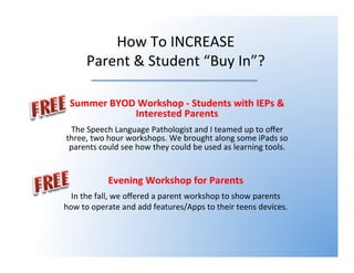 How To INCREASE
Parent & Student “Buy In”?
Summer BYOD Workshop - Students with IEPs &
Interested Parents
The Speech Language Pathologist and I teamed up to offer
three, two hour workshops. We brought along some iPads so
parents could see how they could be used as learning tools.
Evening Workshop for Parents
In the fall, we offered a parent workshop to show parents how
to operate and add features/Apps to their teens devices.
 