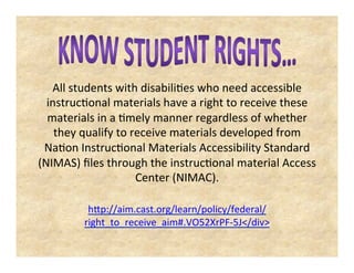 All students with disabilities who need accessible
instructional materials have a right to receive these
materials in a timely manner regardless of whether
they qualify to receive materials developed from
Nation Instructional Materials Accessibility Standard
(NIMAS) files through the instructional material Access
Center (NIMAC).
http://aim.cast.org/learn/policy/federal/right_to_receive_aim#
.VO52XrPF-5J</div>
 