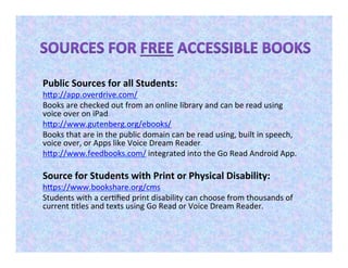 Public Sources for all Students:
http://app.overdrive.com/
Books are checked out from an online library and can be read using
voice over on iPad.
http://www.gutenberg.org/ebooks/
Books that are in the public domain can be read using, built in speech,
voice over, or Apps like Voice Dream Reader.
http://www.feedbooks.com/ integrated into the Go Read Android App.
Source for Students with Print or Physical Disability:
https://www.bookshare.org/cms
Students with a certified print disability can choose from thousands of
current titles and texts using Go Read or Voice Dream Reader.
 