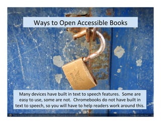 Photo by subcircle - Creative Commons Attribution License https://www.flickr.com/photos/8323834@N07 Created with Haiku Deck
Ways to Open Accessible Books
Many devices have built in text to speech features. Some are
easy to use, some are not. Chromebooks do not have built in text
to speech, so you will have to help readers work around this.
 