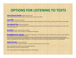 Voice Dream Reader ($9.99) iPad and iPhone
Super powerful App that reads just about everything Reads saved text when offline.
ClaroPDF($2.99) iPad and iPhone
Reads and allows students to annotate and save annotations directly to Google Drive. Good for files with images. Reads saved text when offline.
ClaroSpeak Plus (6.99) iPad and iPhone
Very simple to use. Changes uploaded PDF files to text pages that you can listen to and edit. Can capture text from photos and can convert text to
save as an audio file.
Go Read (free) for Android Phones and Tablets
Reads Bookshare books, as well as books in the Feedbooks OPDS Catalog.
Read&Write for Google (free version for Google Docs. Is useful but very limited. The full premium includes an app for tablets but
costs $10/student with a 150 student minimum)
Very Powerful in its premium form. Word prediction for Docs, Reads Docs and PDFs, includes features for annotating text, note taking and
research. Adds super accessibility to Chromebooks, but requires a robust internet connection for all the features to work reliably. On tablets, the
features are enabled within other Apps. For example, the TTS works in the web browser and the keyboard will work in any writing App.
Adobe Reader (free) Reads PDF files.
This works even on older desktops and laptops. The quality of the voice depends on the computer.
Chrome Speak Browser app/extension for laptops/Chrome Books
(free) works off line, but doesn’t always work well.
Built-in text to Speech (free) availability and quality varies with the device
 