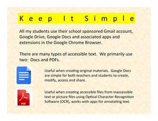 K e e p I t S i m p l e
Useful when creating original materials. Google Docs
are simple for both teachers and students to create,
modify, access and share.
Useful when creating accessible files from inaccessible
text or picture files using Optical Character Recognition
Software (OCR), works with apps for annotating text.
All my students use their school sponsored Gmail account,
Google Drive, Google Docs and associated apps and
extensions in the Google Chrome Browser.
There are many types of accessible text. We primarily use
two: Docs and PDFs.
 