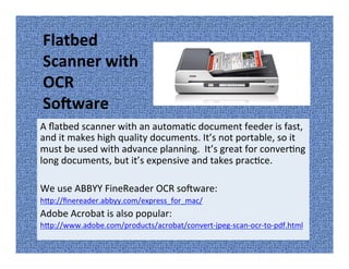 A flatbed scanner with an automatic document feeder is fast,
and it makes high quality documents. It’s not portable, so it
must be used with advance planning. It’s great for converting
long documents, but it’s expensive and takes practice.
We use ABBYY FineReader OCR software:
http://finereader.abbyy.com/express_for_mac/
Adobe Acrobat is also popular:
http://www.adobe.com/products/acrobat/convert-jpeg-scan-ocr-to-pdf.html
Flatbed
Scanner with
OCR
Software
 