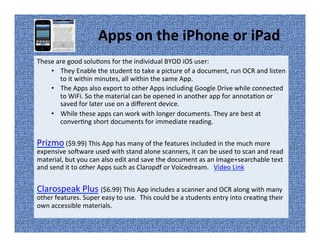 Apps on the iPhone or iPad
These are good solutions for the individual BYOD iOS user:
• They Enable the student to take a picture of a document, run OCR and listen
to it within minutes, all within the same App.
• The Apps also export to other Apps including Google Drive while connected
to WiFi. So the material can be opened in another app for annotation or
saved for later use on a different device.
• While these apps can work with longer documents. They are best at
converting short documents for immediate reading.
Prizmo ($9.99) This App has many of the features included in the much more
expensive software used with stand alone scanners, it can be used to scan and read
material, but you can also edit and save the document as an Image+searchable text
and send it to other Apps such as Claropdf or Voicedream. Video Link
Clarospeak Plus ($6.99) This App includes a scanner and OCR along with many
other features. Super easy to use. This could be a students entry into creating their
own accessible materials.
 