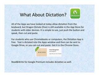 What About Dictation?
All of the Apps we have looked at today allow dictation from the
keyboard, but Dragon Dictate (free) is still available in the App Store for
students with older devices. It is simple to use, just push the button and
speak, then cut and paste.
For students who use Chromebooks or computers, the Dictation App is
free. Text is dictated into the App window and then can be sent to
Google Drive, or you can cut and paste. Get it in the Chrome Store.
Read&Write for Google Premium includes dictation as well.
 