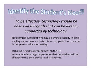 To be effective, technology should be
based on IEP goals that can be directly
supported by technology.
For example: A student who has a learning disability in basic
reading may require audio text to access grade level material
in the general education setting.
Including “use of a digital device” on the IEP
accommodations page helps assure that the student will be
allowed to use their device in all classrooms.
 