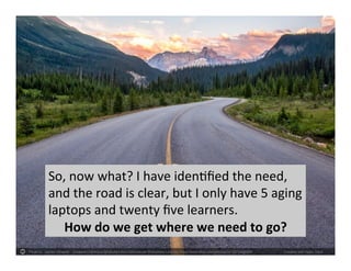 Photo by `James Wheeler - Creative Commons Attribution-NonCommercial-ShareAlike License https://www.flickr.com/photos/24128704@N08 Created with Haiku Deck
So, now what? I have identified the need,
and the road is clear, but I only have 5 aging
laptops and twenty five learners.
How do we get where we need to go?
 