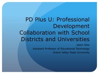 PD Plus U: Professional 
Development 
Collaboration with School 
Districts and Universities 
Jason Siko 
Assistant Professor of Educational Technology 
Grand Valley State University 
 