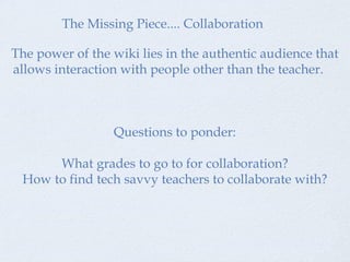 The Missing Piece.... Collaboration The power of the wiki lies in the authentic audience that allows interaction with people other than the teacher.  Questions to ponder: What grades to go to for collaboration? How to find tech savvy teachers to collaborate with? 