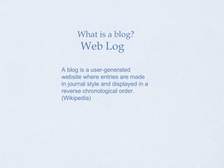 What is a blog? Web Log A blog is a user-generated website where entries are made in journal style and displayed in a reverse chronological order. (Wikipedia) 