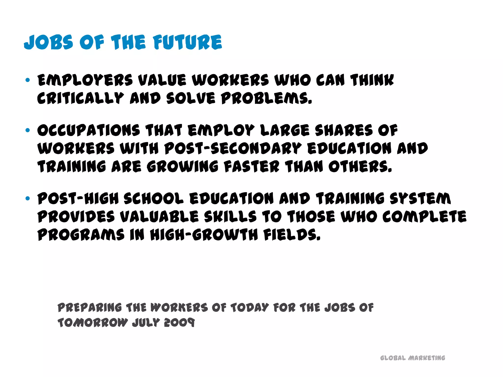 Jobs of the FutureEmployers value workers who can think critically and solve problems. Occupations that employ large shares of workers with post-secondary education and training are growing faster than others. Post-high school education and training system provides valuable skills to those who complete programs in high-growth fields.PREPARING THE WORKERS OF TODAY FOR THE JOBS OF TOMORROW July 2009