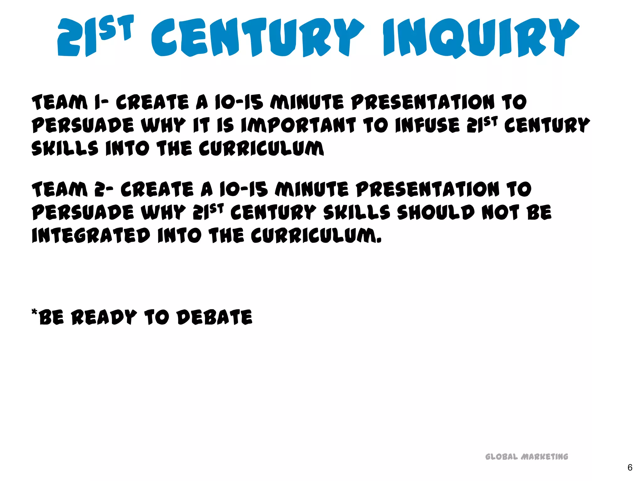 21st Century InquiryTeam 1- Create a 10-15 minute presentation to persuade why it is important to infuse 21st century skills into the curriculumTeam 2- Create a 10-15 minute presentation to persuade why 21st century skills should not be integrated into the curriculum. *Be ready to debate6