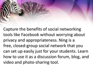 Capture the benefits of social networking tools like Facebook without worrying about privacy and appropriateness. Ning is a free, closed-group social network that you can set up easily just for your students. Learn how to use it as a discussion forum, blog, and video and photo-sharing tool.