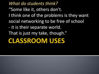 CLASSROOM USESWhat do students think?“Some like it, others don't. I think one of the problems is they want social networking to be free of school- it is their separate world. That is just my take, though.”