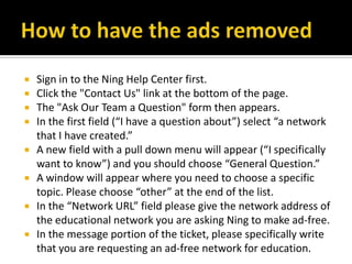 How to have the ads removedSign in to the Ning Help Center first.Click the "Contact Us" link at the bottom of the page.The "Ask Our Team a Question" form then appears.In the first field (“I have a question about”) select “a network that I have created.”A new field with a pull down menu will appear (“I specifically want to know”) and you should choose “General Question.”A window will appear where you need to choose a specific topic. Please choose “other” at the end of the list.In the “Network URL” field please give the network address of the educational network you are asking Ning to make ad-free.In the message portion of the ticket, please specifically write that you are requesting an ad-free network for education.