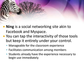 Ning is a social networking site akin to Facebook and Myspace.You can tap the interactivity of those tools but keep it entirely under your control.Manageable for the classroom experienceFacilitates communication among membersStudents already have the experience necessary to begin use immediately