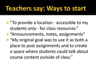 Teachers say: Ways to start“To provide a location - accessible to my students only - for class resources.”“Announcements, notes, assignments”“My original goal was to use it as both a place to post assignments and to create a space where students could talk about course content outside of class.”
