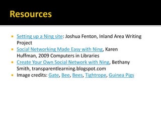 ResourcesSetting up a Ning site: Joshua Fenton, Inland Area Writing ProjectSocial Networking Made Easy with Ning, Karen Huffman, 2009 Computers in LibrariesCreate Your Own Social Network with Ning, Bethany Smith, transparentlearning.blogspot.comImage credits: Gate, Bee, Bees, Tightrope, Guinea Pigs