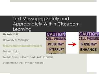 Text Messaging Safely and Appropriately Within Classroom Learning Liz Kolb, PhD University of Michigan  http://cellphonesinlearning.com Twitter:  lkolb Mobile Business Card:  Text:  kolb to 50500 Presentation link:  tiny.cc/textkolb 