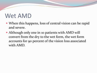 Wet AMD
 When this happens, loss of central vision can be rapid
and severe.
 Although only one in 10 patients with AMD will
convert from the dry to the wet form, the wet form
accounts for 90 percent of the vision loss associated
with AMD.
 