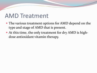 AMD Treatment
 The various treatment options for AMD depend on the
type and stage of AMD that is present.
 At this time, the only treatment for dry AMD is high-
dose antioxidant vitamin therapy.
 
