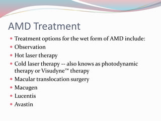 AMD Treatment
 Treatment options for the wet form of AMD include:
 Observation
 Hot laser therapy
 Cold laser therapy -- also knows as photodynamic
therapy or Visudyne™ therapy
 Macular translocation surgery
 Macugen
 Lucentis
 Avastin
 