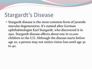 Stargardt’s Disease
 Stargardt disease is the most common form of juvenile
macular degeneration. It's named after German
ophthalmologist Karl Stargardt, who discovered it in
1901. Stargardt disease affects about one in 10,000
children in the U.S. Although the disease starts before
age 20, a person may not notice vision loss until age 30
to 40.
 