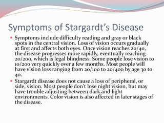 Symptoms of Stargardt’s Disease
 Symptoms include difficulty reading and gray or black
spots in the central vision. Loss of vision occurs gradually
at first and affects both eyes. Once vision reaches 20/40,
the disease progresses more rapidly, eventually reaching
20/200, which is legal blindness. Some people lose vision to
10/200 very quickly over a few months. Most people will
have vision loss ranging from 20/100 to 20/400 by age 30 to
40.
 Stargardt disease does not cause a loss of peripheral, or
side, vision. Most people don't lose night vision, but may
have trouble adjusting between dark and light
environments. Color vision is also affected in later stages of
the disease.
 
