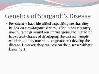 Genetics of Stargardt’s Disease
 Researchers have identified a specific gene that they
believe causes Stargardt disease. If both parents carry
one mutated gene and one normal gene, their children
have a 25% chance of developing the disease. People
who inherit only one mutated gene don't develop the
disease. However, they can pass on the disease without
knowing it.
 