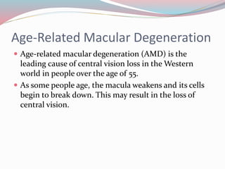 Age-Related Macular Degeneration
 Age-related macular degeneration (AMD) is the
leading cause of central vision loss in the Western
world in people over the age of 55.
 As some people age, the macula weakens and its cells
begin to break down. This may result in the loss of
central vision.
 