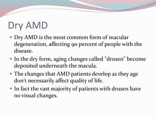 Dry AMD
 Dry AMD is the most common form of macular
degeneration, affecting 90 percent of people with the
disease.
 In the dry form, aging changes called "drusen" become
deposited underneath the macula.
 The changes that AMD patients develop as they age
don't necessarily affect quality of life.
 In fact the vast majority of patients with drusen have
no visual changes.
 