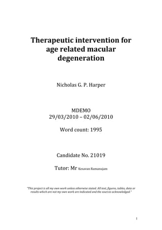 1
	
  
	
  
Therapeutic	
  intervention	
  for	
  
age	
  related	
  macular	
  
degeneration	
  
	
  
	
  
	
  
Nicholas	
  G.	
  P.	
  Harper	
  
	
  
	
  
	
  
MDEMO	
  	
  
29/03/2010	
  –	
  02/06/2010	
  
	
  
Word	
  count:	
  1995	
  
	
  
	
  
	
  
Candidate	
  No.	
  21019	
  
	
  
Tutor:	
  Mr	
  Kesavan	
  Ramanujam	
  
	
  
	
  
	
  
	
  
“This	
  project	
  is	
  all	
  my	
  own	
  work	
  unless	
  otherwise	
  stated.	
  All	
  text,	
  figures,	
  tables,	
  data	
  or	
  
results	
  which	
  are	
  not	
  my	
  own	
  work	
  are	
  indicated	
  and	
  the	
  sources	
  acknowledged.”	
  
	
  
 