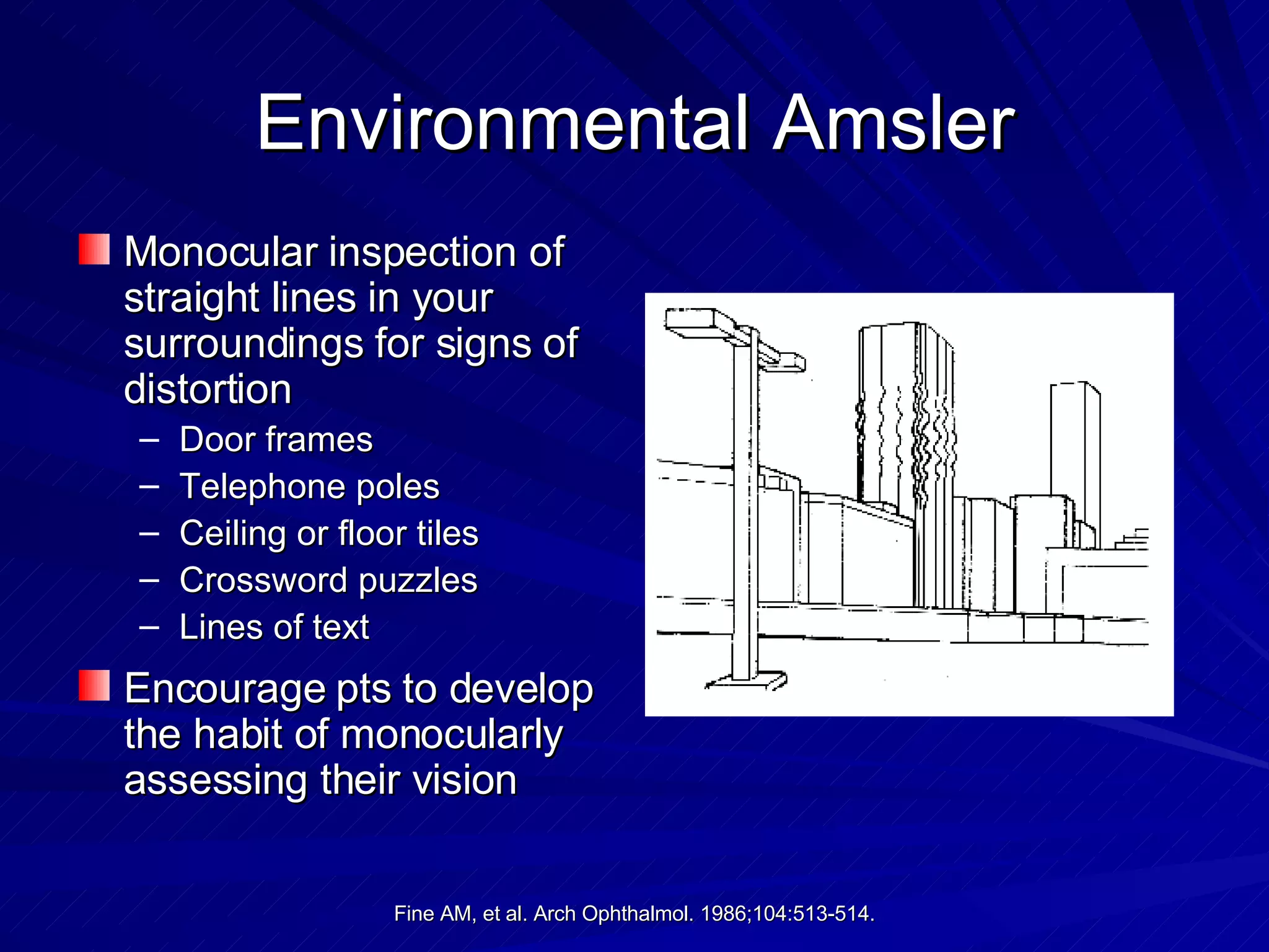 Environmental Amsler Monocular inspection of straight lines in your surroundings for signs of distortion Door frames Telephone poles Ceiling or floor tiles Crossword puzzles Lines of text Encourage pts to develop the habit of monocularly assessing their vision 