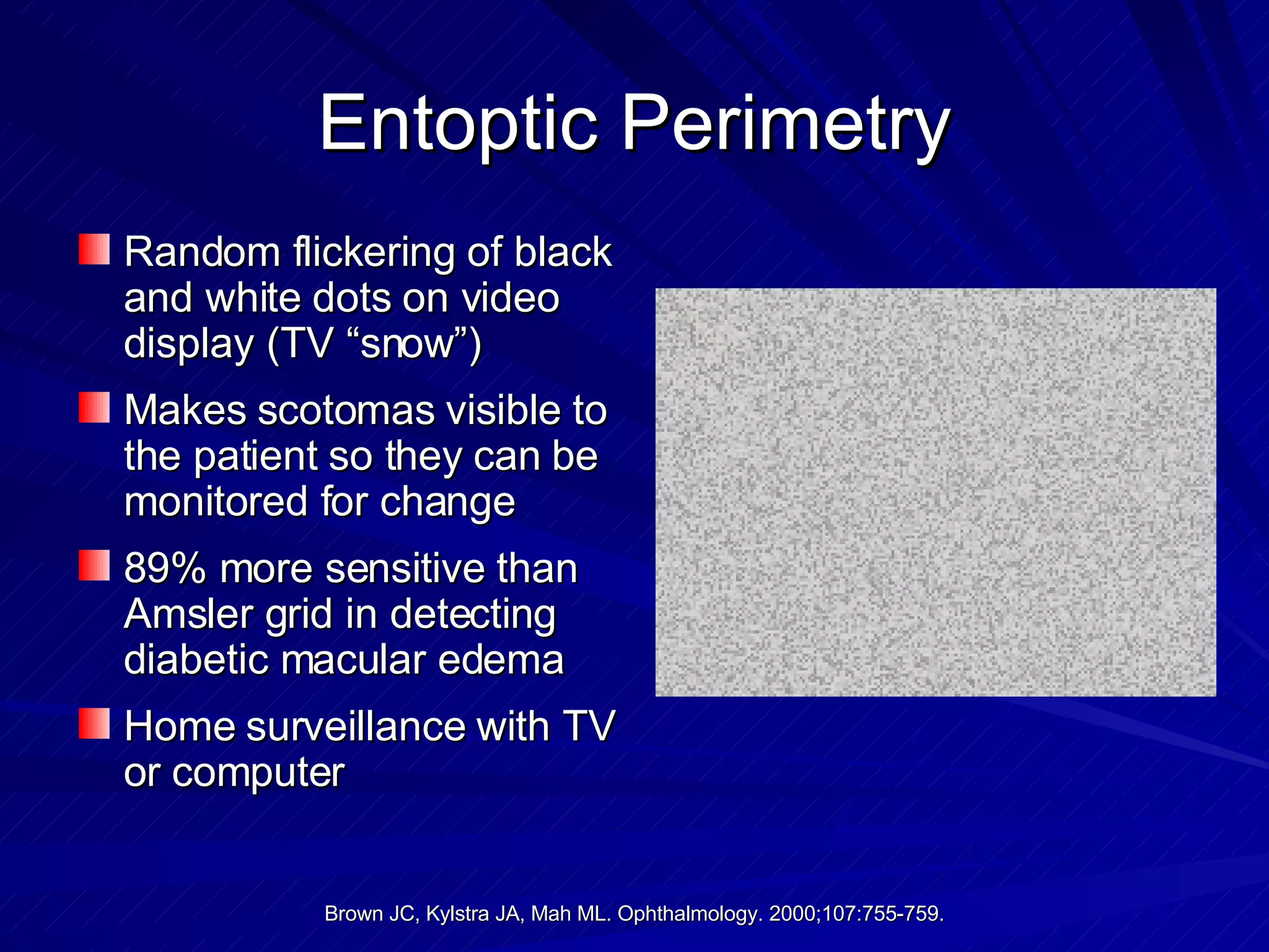 Entoptic Perimetry Random flickering of black and white dots on video display (TV “snow”) Makes scotomas visible to the patient so they can be monitored for change 89% more sensitive than Amsler grid in detecting diabetic macular edema Home surveillance with TV or computer 