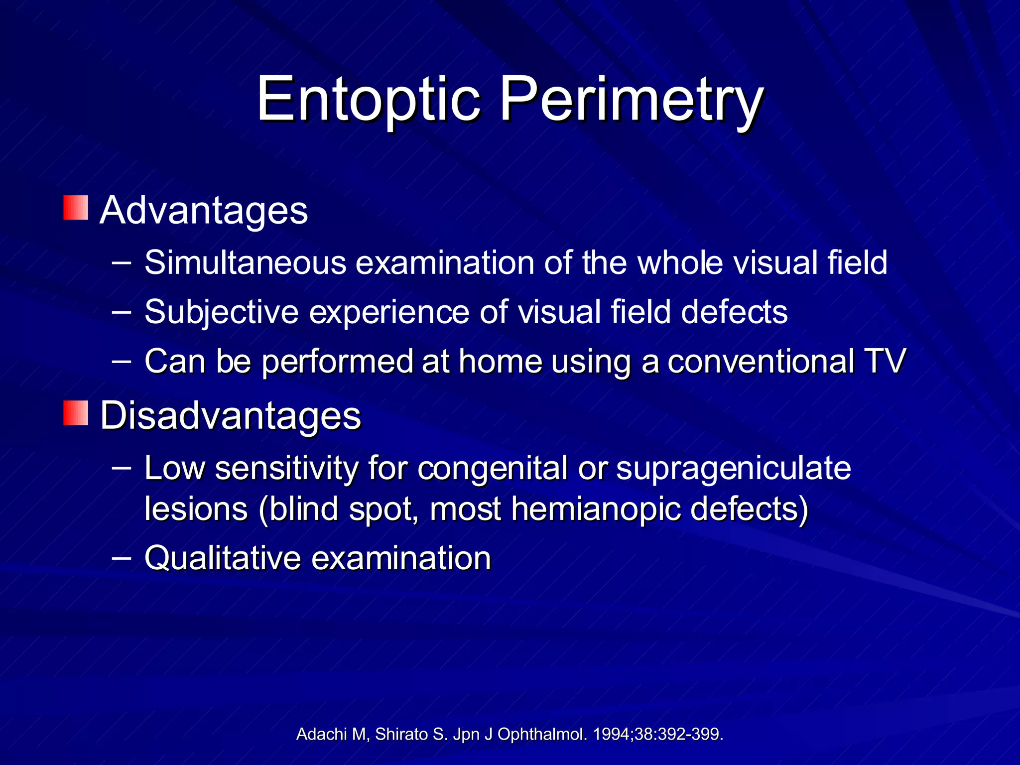 Entoptic Perimetry Advantages  Simultaneous examination of the whole visual field  Subjective experience of visual field defects Can be performed at home using a conventional TV  Disadvantages Low sensitivity for congenital or  suprageniculate  lesions (blind spot, most hemianopic defects) Qualitative examination 