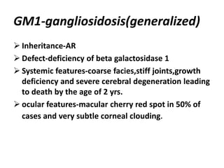 GM1-gangliosidosis(generalized)
 Inheritance-AR
 Defect-deficiency of beta galactosidase 1
 Systemic features-coarse facies,stiff joints,growth
deficiency and severe cerebral degeneration leading
to death by the age of 2 yrs.
 ocular features-macular cherry red spot in 50% of
cases and very subtle corneal clouding.
 