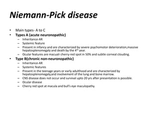 Niemann-Pick disease
• Main types- A to C
• Types A (acute neuronopathic)
– Inheritance-AR
– Systemic feature
– Present in infancy and are characterized by severe psychomotor deterioration,massive
hepatosplenomegaly and death by the 4th year.
– Ocular features are macualr cherry-red spot in 50% and subtle corneal clouding.
• Type B(chronic non-neuronopathic)
– Inheritance-AR
– Systemic features
– Present in the teenage years or early adulthood and are characterized by
hepatosplenomegaly,and involvement of the lung and bone marrow.
– CNS disease does not occur and survival upto 20 yrs after presentation is possible.
– Ocular disease
– Cherry red spot at macula and bull’s eye maculopathy.
 