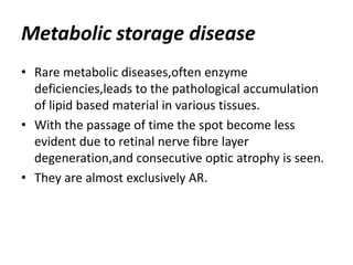 Metabolic storage disease
• Rare metabolic diseases,often enzyme
deficiencies,leads to the pathological accumulation
of lipid based material in various tissues.
• With the passage of time the spot become less
evident due to retinal nerve fibre layer
degeneration,and consecutive optic atrophy is seen.
• They are almost exclusively AR.
 