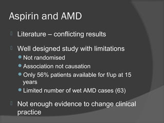 Aspirin and AMD
 Literature – conflicting results
 Well designed study with limitations
Not randomised
Association not causation
Only 56% patients available for f/up at 15
years
Limited number of wet AMD cases (63)
 Not enough evidence to change clinical
practice
 